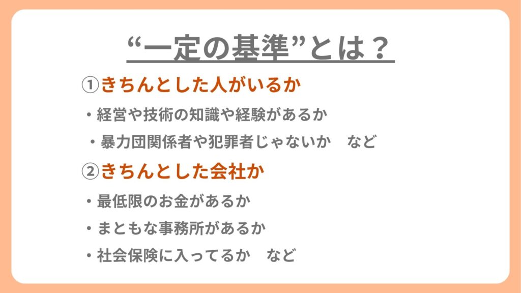 ①きちんとした人がいるか
経営や技術の知識や経験があるか
暴力団関係者や犯罪者じゃないか
②きちんとした会社か
最低限のお金があるか
まともな事務所があるか
社会保険に入ってるか