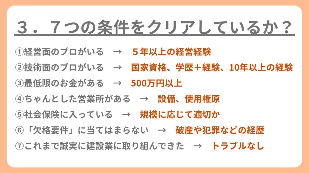 ①経営面のプロがいる → 5年以上の経営経験
②技術面のプロがいる → 国家資格、学歴+経験、10年以上の経験
③最低限のお金がある → 500万円以上
④ちゃんとした営業所がある → 設備、使用権原
⑤社会保険に入っている → 規模に応じて適切か
⑥「欠格要件」に当てはまらない → 破産や犯罪などの経歴
⑦これまで誠実に建設業に取り組んできた → トラブルなし